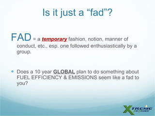 Is it just a “fad”? FAD  = a  temporary  fashion, notion, manner of conduct, etc., esp. one followed enthusiastically by a group. Does a 10 year  GLOBAL  plan to do something about FUEL EFFICIENCY & EMISSIONS seem like a fad to you? 