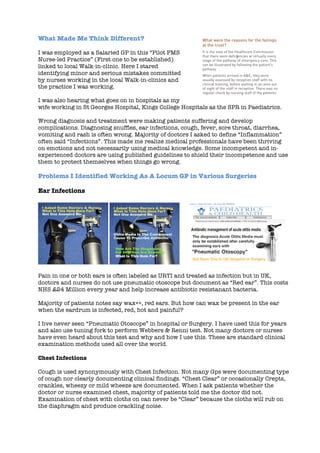 What Made Me Think Different?
I was employed as a Salaried GP in this “Pilot PMS
Nurse-led Practice” (First one to be established)
linked to local Walk-in-clinic. Here I stared
identifying minor and serious mistakes committed
by nurses working in the local Walk-in-clinics and
the practice I was working.
I was also hearing what goes on in hospitals as my
wife working in St Georges Hospital, Kings College Hospitals as the SPR in Paediatrics.
Wrong diagnosis and treatment were making patients suffering and develop
complications. Diagnosing snuffles, ear infections, cough, fever, sore throat, diarrhea,
vomiting and rash is often wrong. Majority of doctors I asked to define “Inflammation”
often said “Infections”. This made me realize medical professionals have been thriving
on emotions and not necessarily using medical knowledge. Some incompetent and in-
experienced doctors are using published guidelines to shield their incompetence and use
them to protect themselves when things go wrong.
Problems I Identified Working As A Locum GP in Various Surgeries
Ear Infections
	
  
Pain in one or both ears is often labeled as URTI and treated as infection but in UK,
doctors and nurses do not use pneumatic otoscope but document as “Red ear”. This costs
NHS £24 Million every year and help increase antibiotic resistanant bacteria.
Majority of patients notes say wax++, red ears. But how can wax be present in the ear
when the eardrum is infected, red, hot and painful?
I hve never seen “Pneumatic Otoscope” in hospital or Surgery. I have used this for years
and also use tuning fork to perform Webbers & Renni test. Not many doctors or nurses
have even heard about this test and why and how I use this. These are standard clinical
examination methods used all over the world.
Chest Infections
Cough is used synonymously with Chest Infection. Not many Gps were documenting type
of cough nor clearly documenting clinical findings. “Chest Clear” or occasionally Crepts,
crankles, wheezy or mild wheeze are documented. When I ask patients whether the
doctor or nurse examined chest, majority of patients told me the doctor did not.
Examination of chest with cloths on can never be “Clear” because the cloths will rub on
the diaphragm and produce crackling noise.
 