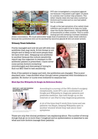 PCT also investigated a complaint against
me because I requested a girl aged 18 years
to undress (her mother was present). The
letter clearly state she had seen numerous
doctors and nurses and no one had asked
her to undress.
Cough is the last symptom of so-called chest
infection and is said to be to help our body
clear the fluids (Resolution). Giving 250mg
of Amoxicillin is often routine. This is under
dosing and will certainly increase resistant
strain colonization. We must administer large dose of antibiotic to clear chest infection
because the antibiotics will not be secreted by exocrine glands & will not enter alveoli.
Urinary Tract Infection
Poorly managed and now we are left with one
antibiotic that may work. E-Coli threat is not
simple and is likely to kill more people than
we have ever seen. Swapping one antibiotic
to another because the culture sensitivity
report say the organism is resistant to the
antibiotic patient is prescribed. I have never
come across doctors contacting
microbiologist and discussing or trying to
find out MIC Used to test sensitivity.
Even if the patient is happy and well, the antibiotics are changed. This is poor
standard care. I was shocked when this girl seven presented with bloodstains in
panties. No doctor or nurse even bothered to examine her.
Most Gps Use Wikipedia Or Google As Reference Books/
According to a survey of the UK’s doctor’s surgery
receptionists, most GP’s use a combination of
Google and Wikipedia to diagnose patients and
prescribe medicine. Gps look things up on the
Internet or use iPad to help diagnosing patients.
A lot of the time they’ll work from home and see
patients via Skype, keeping Wikipedia open in
another window whilst they talk about their
symptoms.
These are only few clinical problems I am explaining about. The number of wrong
doings that go on is more than I imagined and so systemization is essential to see
what and how doctors manage their patients.
 
