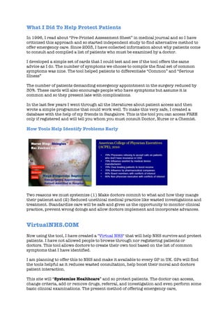 What I Did To Help Protect Patients
In 1996, I read about “Pre-Printed Assessment Sheet” in medical journal and so I have
criticized this approach and so started independent study to find alternative method to
offer emergency care. Since 2003, I have collected information about why patients come
to consult and compiled a list of patients who must be examined by a doctor.
I developed a simple set of cards that I could test and see if the tool offers the same
advice as I do. The number of symptoms we choose to compile the final set of common
symptoms was nine. The tool helped patients to differentiate “Common” and “Serious
Illness”
The number of patients demanding emergency appointment in the surgery reduced by
30%. These cards will also encourage people who have symptoms but assume it is
common and so they present late with complications.
In the last few years I went through all the literatures about patient access and then
wrote a simple programme that could work well. To make this very safe, I created a
database with the help of my friends in Bangalore. This is the tool you can access FREE
only if registered and will tell you whom you must consult Doctor, Nurse or a Chemist.
How Tools Help Identify Problems Early
Two reasons we must systemize (1) Make doctors commit to what and how they mange
their patienst and (2) Reduced unethical medical practice like wasted investigations and
treatment. Standardize care will be safe and gives us the opportunity to monitor clinical
practice, prevent wrong doings and allow doctors implement and incorporate advances.
VirtualNHS.COM
Now using the tool, I have created a "Virtual NHS" that will help NHS survive and protect
patients. I have not allowed people to browse through nor registering patients or
doctors. This tool allows doctors to create their own tool based on the list of common
symptoms that I have identified.
I am planning to offer this to NHS and make it available to every GP in UK. GPs will find
the tools helpful as it reduces wasted consultation, help boost their moral and doctors
patient interaction.
This site will “Systemize Healthcare” and so protect patients. The doctor can access,
change criteria, add or remove drugs, referral, and investigation and even perform some
basic clinical examinations. The present method of offering emergency care,
 