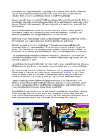 consultation and diagnosis offered in primary care is neither standardized nor similar.
Doctors and patients interaction occurs behind close doors and so only a doctors
(locums) have access to the notes and so can identify wrong doings.
Doctors can offer their service 24/7, 365 days because the tool will work like the SHOs in
hospital and eliminate common illness and offer advice and treatment authorized by the
doctors. This will reduce access by 70% and the doctor will have to only mange 30% of
their patients.
When the doctors set the criteria, authorized treatment, speak to doctor, referal or
consultation the tool will automatically refer seriously ill patients to hospital, call
Ambulance, refer and also send prescription to the local chemist.
The beauty of this work is it can be installed in computers at home, surgery or create a
Kiosk that can also be placed in super markets, gas stations and clinics .
NHS will not have to invest in establishing IT Department or spend £Billions to
implement this tool. I have created APPS for common symptoms that will work like a
doctor (help diagnose, advice management and suggest treatment) that could help me
cash in but am not releasing this now because I want the medical profession to survive.
I am not registering doctors or patients in VirtualNHS.COM because this tool can be
abused and so destroy General Practice. I feel we will need GPs to help support sick and
mentally ill patients at home)
I am in UK and my mission is to make sure this work is made available to every citizen in
UK. It is my duty as a doctor to help protect innocent people and prevent wrong doings.
You can download one of my WebApp in Desktop or visit my website and click on the
iPhone image to download Maya App in your smart phone if you click on the iPhone
poster. To access MAYA you will need to register (FREE) and use your User ID and
Password will be sent to you directly. Once you log in you can see how this works.
I need all the help you can offer knowing my ontribution is not only likely to save
£Billions but also become the tool that doctors and patients can use all over the world.
My work is almost complete but need to make her presentable and start saving lives,
reduce spreading infections and wrong doings in the NHS.
VirtualNHS will make doctors; nurses and chemist to standardize care offered by them
and so will make their work transparent. Now the system does not allow patients to
know or identify wrong doings that go on every day. I will be happy to come over to your
office or home and show you how this works. Its simple, easy and 100% safe.
 