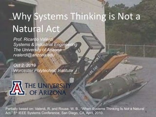 1
Why Systems Thinking is Not a
Natural Act
Prof. Ricardo Valerdi
Systems & Industrial Engineering
The University of Arizona
rvalerdi@arizona.edu
Oct 2, 2019
Worcester Polytechnic Institute
Partially based on: Valerdi, R. and Rouse, W. B., “When Systems Thinking Is Not a Natural
Act,” 5th IEEE Systems Conference, San Diego, CA, April, 2010.
 