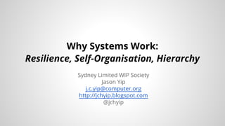 Why Systems Work: 
Resilience, Self-Organisation, Hierarchy 
Sydney Limited WIP Society 
Jason Yip 
j.c.yip@computer.org 
http://jchyip.blogspot.com 
@jchyip 
 