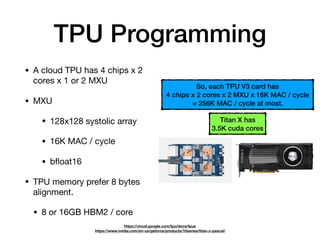 TPU Programming
• A cloud TPU has 4 chips x 2
cores x 1 or 2 MXU

• MXU

• 128x128 systolic array

• 16K MAC / cycle

• bﬂoat16

• TPU memory prefer 8 bytes
alignment.

• 8 or 16GB HBM2 / core
https://cloud.google.com/tpu/docs/tpus 
https://www.nvidia.com/en-us/geforce/products/10series/titan-x-pascal/
Titan X has  
3.5K cuda cores
So, each TPU V3 card has
4 chips x 2 cores x 2 MXU x 16K MAC / cycle
= 256K MAC / cycle at most.
 