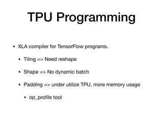 TPU Programming
• XLA compiler for TensorFlow programs.

• Tiling => Need reshape

• Shape => No dynamic batch

• Padding => under utilize TPU, more memory usage

• op_proﬁle tool
 