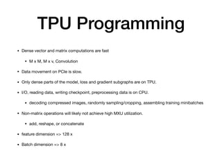 TPU Programming
• Dense vector and matrix computations are fast

• M x M, M x v, Convolution

• Data movement on PCIe is slow.

• Only dense parts of the model, loss and gradient subgraphs are on TPU.

• I/O, reading data, writing checkpoint, preprocessing data is on CPU.

• decoding compressed images, randomly sampling/cropping, assembling training minibatches

• Non-matrix operations will likely not achieve high MXU utilization.

• add, reshape, or concatenate

• feature dimension => 128 x

• Batch dimension => 8 x
 