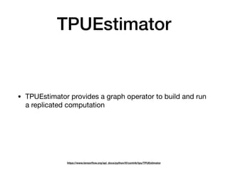 TPUEstimator
• TPUEstimator provides a graph operator to build and run
a replicated computation
https://www.tensorﬂow.org/api_docs/python/tf/contrib/tpu/TPUEstimator
 