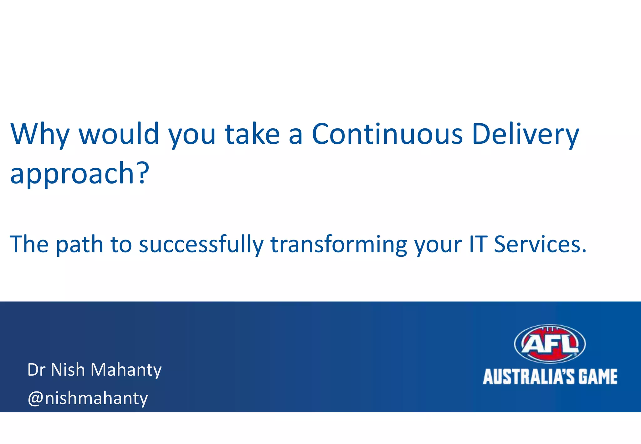 Dr Nish Mahanty
@nishmahanty
Why would you take a Continuous Delivery
approach?
The path to successfully transforming your IT Services.
 