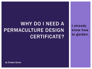 I already
know how
to garden.
WHY DO I NEED A
PERMACULTURE DESIGN
CERTIFICATE?
by Cindee Karns
 