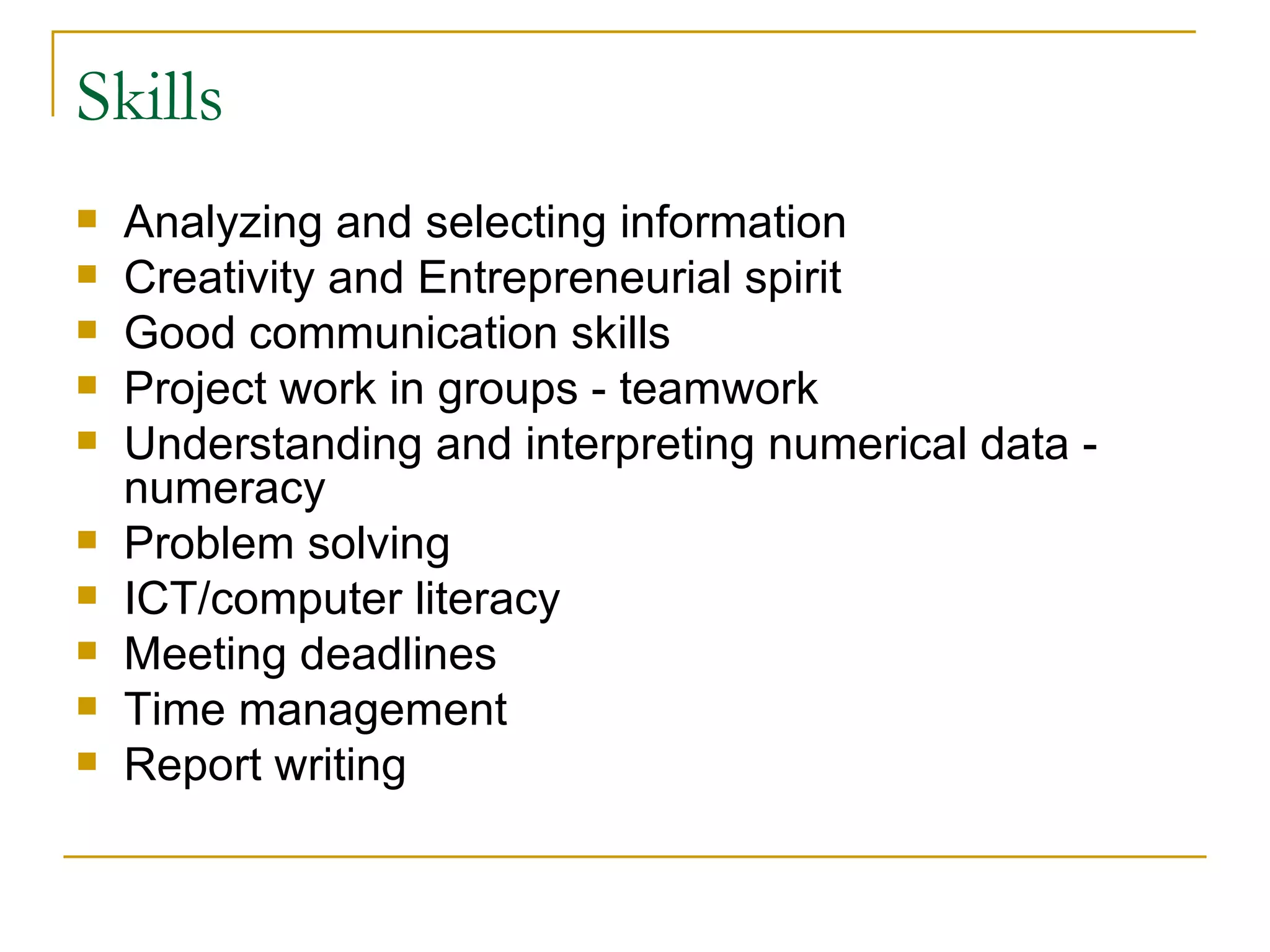 Skills Analyzing and selecting information  Creativity and Entrepreneurial spirit Good communication skills  Project work in groups - teamwork  Understanding and interpreting numerical data - numeracy  Problem solving  ICT/computer literacy  Meeting deadlines  Time management  Report writing  
