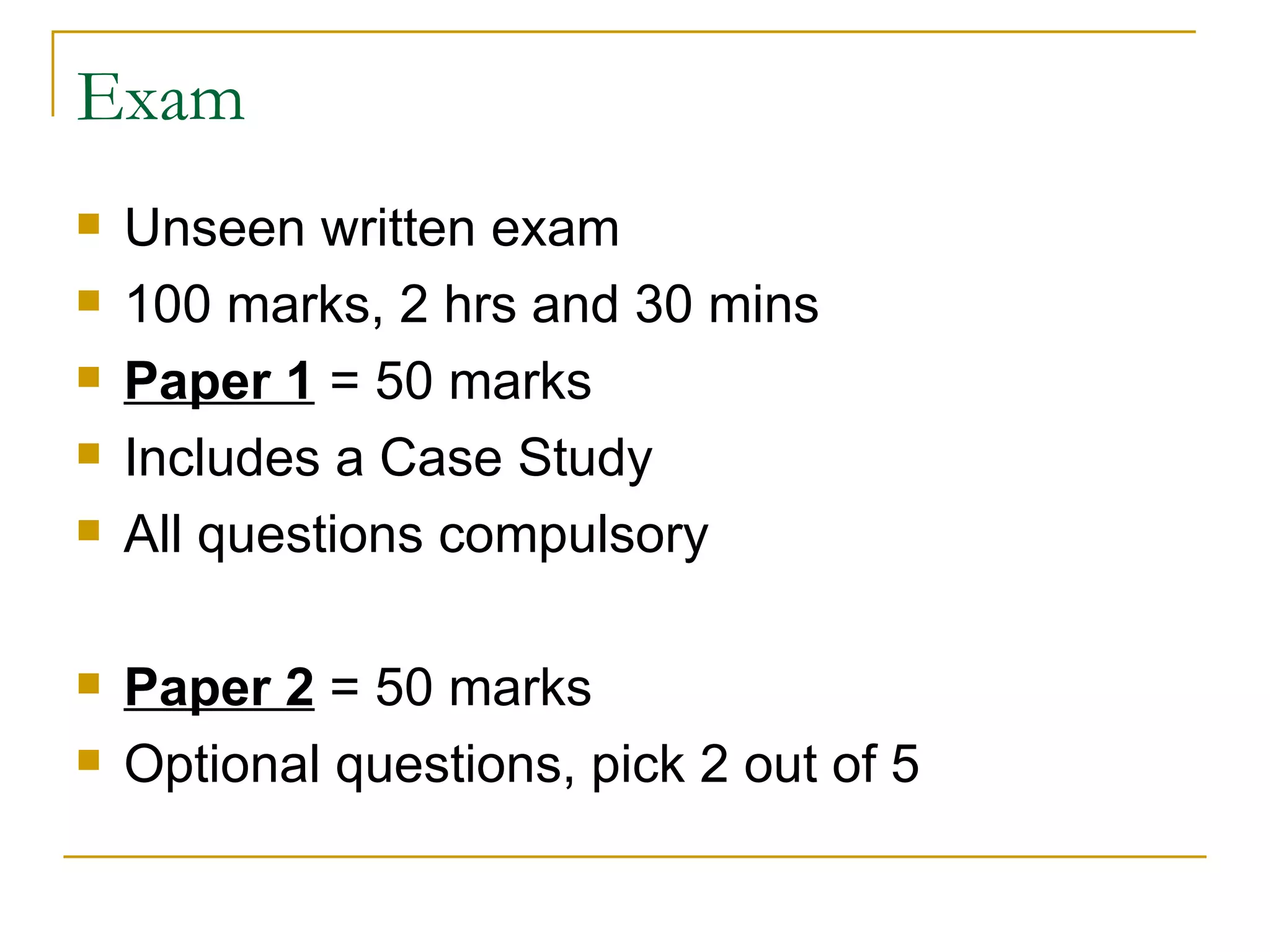 Exam Unseen written exam 100 marks, 2 hrs and 30 mins Paper 1  = 50 marks Includes a Case Study All questions compulsory Paper 2  = 50 marks Optional questions, pick 2 out of 5 