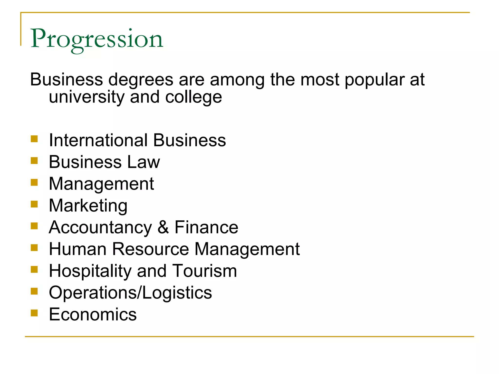Progression Business degrees are among the most popular at university and college International Business Business Law Management Marketing Accountancy & Finance Human Resource Management Hospitality and Tourism Operations/Logistics Economics 