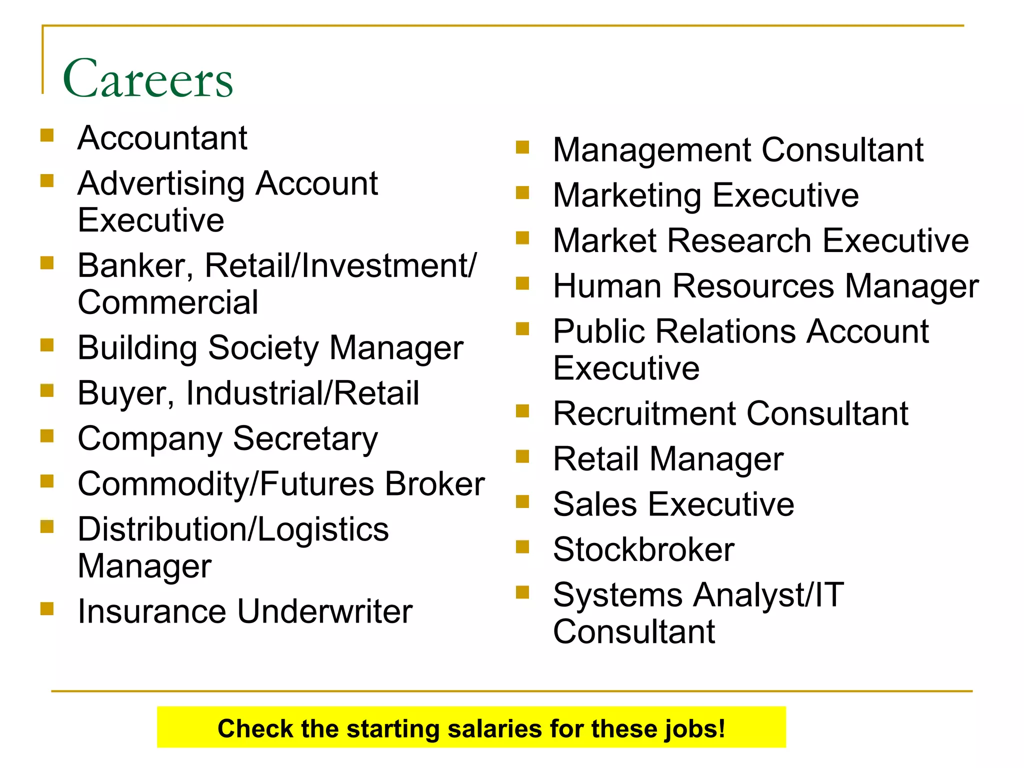 Careers Accountant  Advertising Account Executive  Banker, Retail/Investment/Commercial  Building Society Manager  Buyer, Industrial/Retail  Company Secretary  Commodity/Futures Broker  Distribution/Logistics Manager  Insurance Underwriter  Management Consultant  Marketing Executive  Market Research Executive  Human Resources Manager  Public Relations Account Executive  Recruitment Consultant  Retail Manager  Sales Executive  Stockbroker  Systems Analyst/IT Consultant  Check the starting salaries for these jobs! 