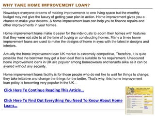 WHY TAKE HOME IMPROVEMENT LOAN? Nowadays everyone dreams of making improvements to one living space but the monthly budget may not give the luxury of getting your plan in action. Home improvement gives you a chance to make your dreams. A home improvement loan can help you to finance repairs and other improvements in your homes.  Home improvement loans make it easier for the individuals to adorn their homes with features that they were not able to at the time of buying or constructing homes. Many a times home improvement loans are used to make the designs of home in sync with the latest in designs and interiors. Actually the home improvement loan UK market is extremely competitive. Therefore, it is quite possible that the borrower may get a loan deal that is suitable to his requirement. Unsecured home improvement loans in UK are popular among homeowners and tenants alike as it can be availed without any security.  Home improvement loans facility is for those people who do not like to wait for things to change; they take initiative and change the things for the better. That’s why; this home improvement loan policy is becoming very popular in the UK… Click Here To Continue Reading This Article… Click Here To Find Out Everything You Need To Know About Home Loans… 