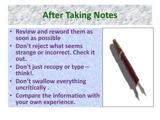 After Taking Notes
• Review and reword them as
soon as possible
• Don't reject what seems
strange or incorrect. Check it
out.
• Don't just recopy or type –
think!.
• Don't swallow everything
uncritically .
• Compare the information with
your own experience.
 