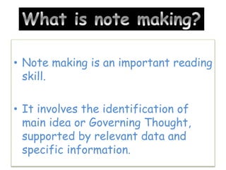 • Note making is an important reading
skill.
• It involves the identification of
main idea or Governing Thought,
supported by relevant data and
specific information.
 