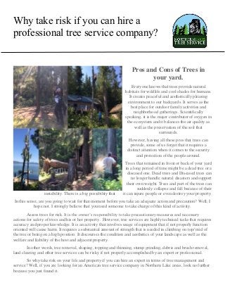 Why take risk if you can hire a
professional tree service company?
Pros and Cons of Trees in
your yard.
Everyone knows that trees provide natural
habitats for wildlife and cool shades for humans.
It creates peaceful and aesthetically pleasing
environment to our backyards. It serves as the
best place for outdoor family activities and
neighborhood gatherings. Scientifically
speaking, it is the major contributor of oxygen in
the ecosystem and it balances the air quality as
well as the preservation of the soil that
surrounds.
However, having all these pros that trees can
provide, some of us forget that it requires a
distinct attention when it comes to the security
and protection of the people around.
Trees that remained in front or back of your yard
in a long period of time might be a dead tree or a
diseased one. Dead trees and Diseased trees can
no longer handle natural disasters and support
their own weight. Trees and part of the trees can
suddenly collapse and fall because of their
instability. There is a big possibility that it can injure people or even destroy your property.
In this sense, are you going to wait for that moment before you take an adequate action and precaution? Well, I
hope not. I strongly believe that you need someone to take charge of this kind of activity.
Assess trees for risk. It is the owner’s responsibility to take precautionary measures and necessary
actions for safety of trees and his or her property. However, tree services are highly technical tasks that requires
accuracy and proper knowledge. It is an activity that involves usage of equipment that if not properly function
oriented will cause harm. It requires a substantial amount of strength that is needed in climbing on top/ mid of
the tree or being on a high position. It discourses the condition and aesthetics of your landscape as well as the
welfare and liability of the host and adjacent property.
In other words, tree removal, shaping, topping and thinning, stump grinding, debris and brush removal,
land clearing and other tree services can be risky if not properly accomplished by an expert or professional.
So why take risk on your life and property if you can hire an expert in terms of tree management and
service? Well, if you are looking for an American tree service company in Northern Lake areas, look no further
because you just found it.
 