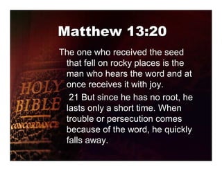 Matthew 13:20
The one who received the seed
 that fell on rocky places is the
 man who hears the word and at
 once receives it with joy.
  21 But since he has no root, he
 lasts only a short time. When
 trouble or persecution comes
 because of the word, he quickly
 falls away.
 