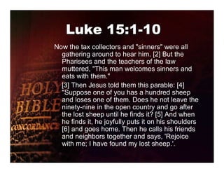 Luke 15:1-10
Now the tax collectors and "sinners" were all
  gathering around to hear him. [2] But the
  Pharisees and the teachers of the law
  muttered, "This man welcomes sinners and
  eats with them."
  [3] Then Jesus told them this parable: [4]
  "Suppose one of you has a hundred sheep
  and loses one of them. Does he not leave the
  ninety-nine in the open country and go after
  the lost sheep until he finds it? [5] And when
  he finds it, he joyfully puts it on his shoulders
  [6] and goes home. Then he calls his friends
  and neighbors together and says, 'Rejoice
  with me; I have found my lost sheep.'.
 