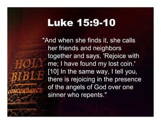 Luke 15:9-10
"And when she finds it, she calls
  her friends and neighbors
  together and says, 'Rejoice with
  me; I have found my lost coin.'
  [10] In the same way, I tell you,
  there is rejoicing in the presence
  of the angels of God over one
  sinner who repents."
 