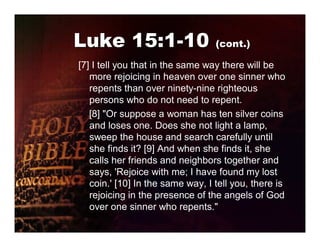 Luke 15:1-10 (cont.)
[7] I tell you that in the same way there will be
   more rejoicing in heaven over one sinner who
   repents than over ninety-nine righteous
   persons who do not need to repent.
   [8] "Or suppose a woman has ten silver coins
   and loses one. Does she not light a lamp,
   sweep the house and search carefully until
   she finds it? [9] And when she finds it, she
   calls her friends and neighbors together and
   says, 'Rejoice with me; I have found my lost
   coin.' [10] In the same way, I tell you, there is
   rejoicing in the presence of the angels of God
   over one sinner who repents."
 