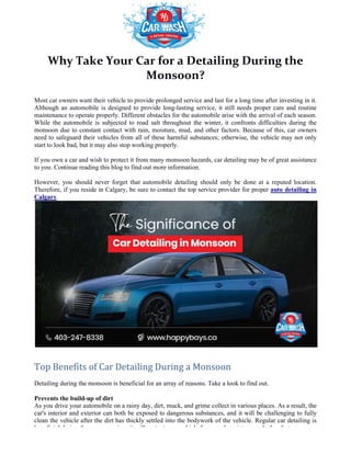 Why Take Your Car for a Detailing During the
Most car owners want their vehicle to provide prolonged service and last for a long time after investing in it.
Although an automobile is designed to provide long
maintenance to operate properly. Different obstacles for the automobile arise with the arrival of each season.
While the automobile is subjected to road salt through
monsoon due to constant contact with rain, moisture, mud, and other factors. Because of this, car owners
need to safeguard their vehicles from all of these harmful substances; otherwise, the vehicle may
start to look bad, but it may also stop working properly.
If you own a car and wish to protect it from many monsoon hazards, car detailing may be of great assistance
to you. Continue reading this blog to find out more information.
However, you should never forget that automobile detailing should only be done at a reputed location.
Therefore, if you reside in Calgary, be sure to contact the top service provider for proper
Calgary.
Top Benefits of Car Detailing During a Monsoon
Detailing during the monsoon is beneficial for an array of reasons. Take a look to find out.
Prevents the build-up of dirt
As you drive your automobile on a rainy day, dirt, muck, and grime collect in various places. As a result, the
car's interior and exterior can both be exposed to dangerous substances, and it will be challenging to fully
clean the vehicle after the dirt has thickly sett
beneficial during the monsoon since it will protect your vehicle from mud, moisture, and other factors.
Why Take Your Car for a Detailing During the
Monsoon?
Most car owners want their vehicle to provide prolonged service and last for a long time after investing in it.
mobile is designed to provide long-lasting service, it still needs proper care and routine
maintenance to operate properly. Different obstacles for the automobile arise with the arrival of each season.
While the automobile is subjected to road salt throughout the winter, it confronts difficulties during the
monsoon due to constant contact with rain, moisture, mud, and other factors. Because of this, car owners
need to safeguard their vehicles from all of these harmful substances; otherwise, the vehicle may
start to look bad, but it may also stop working properly.
If you own a car and wish to protect it from many monsoon hazards, car detailing may be of great assistance
to you. Continue reading this blog to find out more information.
uld never forget that automobile detailing should only be done at a reputed location.
Therefore, if you reside in Calgary, be sure to contact the top service provider for proper
Car Detailing During a Monsoon
Detailing during the monsoon is beneficial for an array of reasons. Take a look to find out.
your automobile on a rainy day, dirt, muck, and grime collect in various places. As a result, the
car's interior and exterior can both be exposed to dangerous substances, and it will be challenging to fully
clean the vehicle after the dirt has thickly settled into the bodywork of the vehicle. Regular car detailing is
beneficial during the monsoon since it will protect your vehicle from mud, moisture, and other factors.
Why Take Your Car for a Detailing During the
Most car owners want their vehicle to provide prolonged service and last for a long time after investing in it.
lasting service, it still needs proper care and routine
maintenance to operate properly. Different obstacles for the automobile arise with the arrival of each season.
out the winter, it confronts difficulties during the
monsoon due to constant contact with rain, moisture, mud, and other factors. Because of this, car owners
need to safeguard their vehicles from all of these harmful substances; otherwise, the vehicle may not only
If you own a car and wish to protect it from many monsoon hazards, car detailing may be of great assistance
uld never forget that automobile detailing should only be done at a reputed location.
Therefore, if you reside in Calgary, be sure to contact the top service provider for proper auto detailing in
Detailing during the monsoon is beneficial for an array of reasons. Take a look to find out.
your automobile on a rainy day, dirt, muck, and grime collect in various places. As a result, the
car's interior and exterior can both be exposed to dangerous substances, and it will be challenging to fully
led into the bodywork of the vehicle. Regular car detailing is
beneficial during the monsoon since it will protect your vehicle from mud, moisture, and other factors.
 