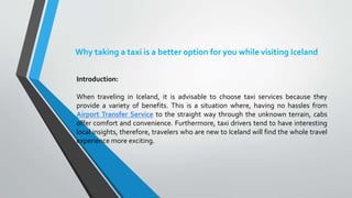 Why taking a taxi is a better option for you while visiting Iceland
Introduction:
When traveling in Iceland, it is advisable to choose taxi services because they
provide a variety of benefits. This is a situation where, having no hassles from
Airport Transfer Service to the straight way through the unknown terrain, cabs
offer comfort and convenience. Furthermore, taxi drivers tend to have interesting
local insights, therefore, travelers who are new to Iceland will find the whole travel
experience more exciting.
 
