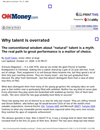 Why talent is overrated - Oct. 21, 2008
Powered by
SAVE THIS | EMAIL THIS |
Close
Why talent is overrated
The conventional wisdom about "natural" talent is a myth.
The real path to great performance is a matter of choice.
By Geoff Colvin, senior editor at large
Last Updated: October 21, 2008: 4:44 PM ET
(Fortune Magazine) -- It is mid-1978, and we are inside the giant Procter & Gamble
headquarters in Cincinnati, looking into a cubicle shared by a pair of 22-year-old men, fresh
out of college. Their assignment is to sell Duncan Hines brownie mix, but they spend a lot of
their time just rewriting memos. They are clearly smart - one has just graduated from
Harvard, the other from Dartmouth - but that doesn't distinguish them from a slew of other
new hires at P&G.
What does distinguish them from many of the young go-getters the company takes on each
year is that neither man is particularly filled with ambition. Neither has any kind of career plan.
Every afternoon they play waste-bin basketball with wadded-up memos. One of them later
recalls, "We were voted the two guys probably least likely to succeed."
These two young men are of interest to us now for only one reason: They are Jeffrey Immelt
and Steven Ballmer, who before age 50 would become CEOs of two of the world's most
valuable corporations, General Electric (GE, Fortune 500) and Microsoft (MSFT, Fortune 500).
Contrary to what any reasonable person would have expected when they were new recruits,
they reached the apex of corporate achievement.
The obvious question is how. Was it talent? If so, it was a strange kind of talent that hadn't
revealed itself in the first 22 years of their lives. Brains? The two were sharp but had shown
http://cnnmoney.printthis.clickability.com/pt/cpt?...2Ftalent_colvin.fortune%2Findex.htm&partnerID=2200 (1 of 10) [2/18/2009 1:23:26 PM]
 