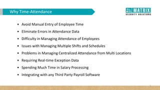 3
Why Time-Attendance
• Avoid Manual Entry of Employee Time
• Eliminate Errors in Attendance Data
• Difficulty in Managing Attendance of Employees
• Issues with Managing Multiple Shifts and Schedules
• Problems in Managing Centralized Attendance from Multi Locations
• Requiring Real-time Exception Data
• Spending Much Time in Salary Processing
• Integrating with any Third Party Payroll Software
 