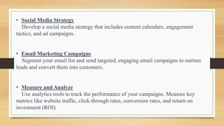 • Social Media Strategy
Develop a social media strategy that includes content calendars, engagement
tactics, and ad campaigns.
• Email Marketing Campaigns
Segment your email list and send targeted, engaging email campaigns to nurture
leads and convert them into customers.
• Measure and Analyze
Use analytics tools to track the performance of your campaigns. Measure key
metrics like website traffic, click-through rates, conversion rates, and return on
investment (ROI).
 