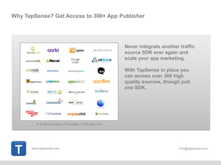 www.tapsense.com info@tapsense.ocm
Why TapSense? Get Access to 300+ App Publisher
Never integrate another traffic
source SDK ever again and
scale your app marketing.
With TapSense in place you
can access over 300 high
quality sources, though just
one SDK.
A Small Selection of Available Traffic Sources
 