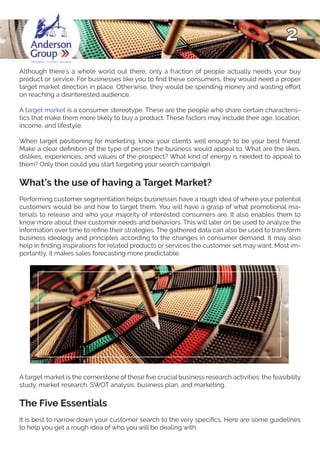 2
Although there’s a whole world out there, only a fraction of people actually needs your buy
product or service. For businesses like you to find these consumers, they would need a proper
target market direction in place. Otherwise, they would be spending money and wasting effort
on reaching a disinterested audience.
A target market is a consumer stereotype. These are the people who share certain characteris-
tics that make them more likely to buy a product. These factors may include their age, location,
income, and lifestyle.
When target positioning for marketing, know your clients well enough to be your best friend.
Make a clear definition of the type of person the business would appeal to. What are the likes,
dislikes, experiences, and values of the prospect? What kind of energy is needed to appeal to
them? Only then could you start targeting your search campaign.
What’s the use of having a Target Market?
Performing customer segmentation helps businesses have a rough idea of where your potential
customers would be and how to target them. You will have a grasp of what promotional ma-
terials to release and who your majority of interested consumers are. It also enables them to
know more about their customer needs and behaviors. This will later on be used to analyze the
information over time to refine their strategies. The gathered data can also be used to transform
business ideology and principles according to the changes in consumer demand. It may also
help in finding inspirations for related products or services the customer set may want. Most im-
portantly, it makes sales forecasting more predictable.
A target market is the cornerstone of these five crucial business research activities: the feasibility
study, market research, SWOT analysis, business plan, and marketing.
The Five Essentials
It is best to narrow down your customer search to the very specifics. Here are some guidelines
to help you get a rough idea of who you will be dealing with.
 