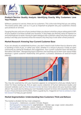 3
Product/Service Quality Analysis: Identifying Exactly Why Customers Love
Your Product
Without a product or service, there are no customers. This is the main thing that you are selling.
The brand comes after. Just so, it is just as important to pinpoint why your customers choose
your products or services.
Gauging the pros and cons of your product helps you discern what the unique selling point (USP)
of your product is to those outside your business. It also helps you find key areas to improve on
and what features to retain. Having an open dialogue with customers about why they chose your
product will help your business know the reasons why they buy it over other similar products.
Market Research: Knowing Your Current Customer Base
If you are already an established business, you don’t need to look further than to observe who
is standing in front of you, or rather your store, whether it is virtual or physical. Create an open
community by asking for feedback and suggestions. Your current customer base will help you
find others like them. Recognizing loyal customers and reaching out to them over social media
develops a great customer relationship and garners a priceless database of word-of-mouth
referrals.
You may be surprised by who your business appeals to compared to what you initially had in
mind. For those starting out, find an open source collection of human behavioral studies and
research websites such as Pew Research Center to know more about who your business might
attract. You could also try doing your own feasibility research to know who would be interested
in your virtual and local communities. Here’s a guide by Inc. magazine on how to conduct a mar-
ket research to help you get started.
Market Segmentation: Understanding How Customers Think and Behave
The market is divided into four main categories:
•	 Geographic – Addresses, Location, Climate, Region.
•	 Demographic/socioeconomic segmentation – Gender, age, wage, career, education.
•	 Psychographic – Attitudes, values, religion, and lifestyles.
•	 Behavioral segmentation – (occasions, degree of loyalty)
 
