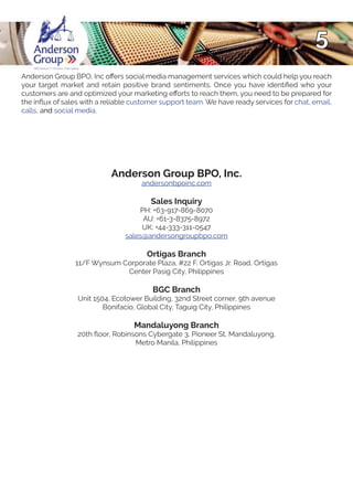 5
Anderson Group BPO, Inc offers social media management services which could help you reach
your target market and retain positive brand sentiments. Once you have identified who your
customers are and optimized your marketing efforts to reach them, you need to be prepared for
the influx of sales with a reliable customer support team. We have ready services for chat, email,
calls, and social media.
Anderson Group BPO, Inc.
andersonbpoinc.com
Sales Inquiry
PH: +63-917-869-8070
AU: +61-3-8375-8972
UK: +44-333-311-0547
sales@andersongroupbpo.com
Ortigas Branch
11/F Wynsum Corporate Plaza, #22 F. Ortigas Jr. Road, Ortigas
Center Pasig City, Philippines
BGC Branch
Unit 1504, Ecotower Building, 32nd Street corner, 9th avenue
Bonifacio, Global City, Taguig City, Philippines
Mandaluyong Branch
20th floor, Robinsons Cybergate 3, Pioneer St, Mandaluyong,
Metro Manila, Philippines
 