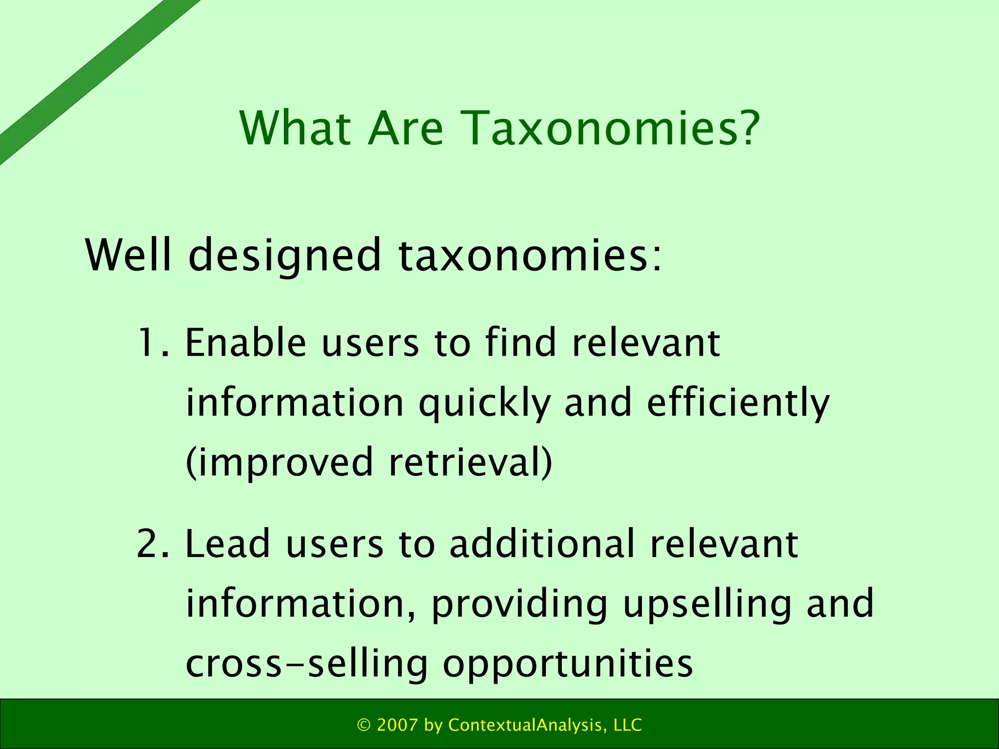 Well designed taxonomies: 1. Enable users to find relevant information quickly and efficiently (improved retrieval) 2. Lead users to additional relevant information, providing upselling and cross-selling opportunities What Are Taxonomies? 