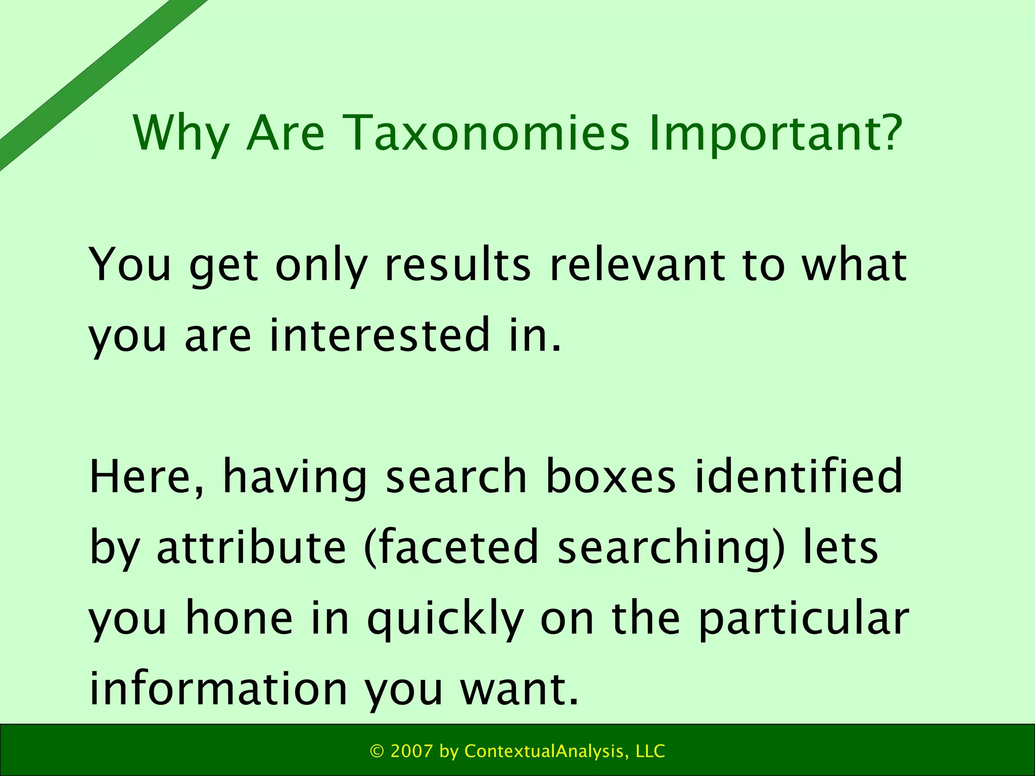 Why Are Taxonomies Important? You get only results relevant to what you are interested in. Here, having search boxes identified by attribute (faceted searching) lets you hone in quickly on the particular information you want. 