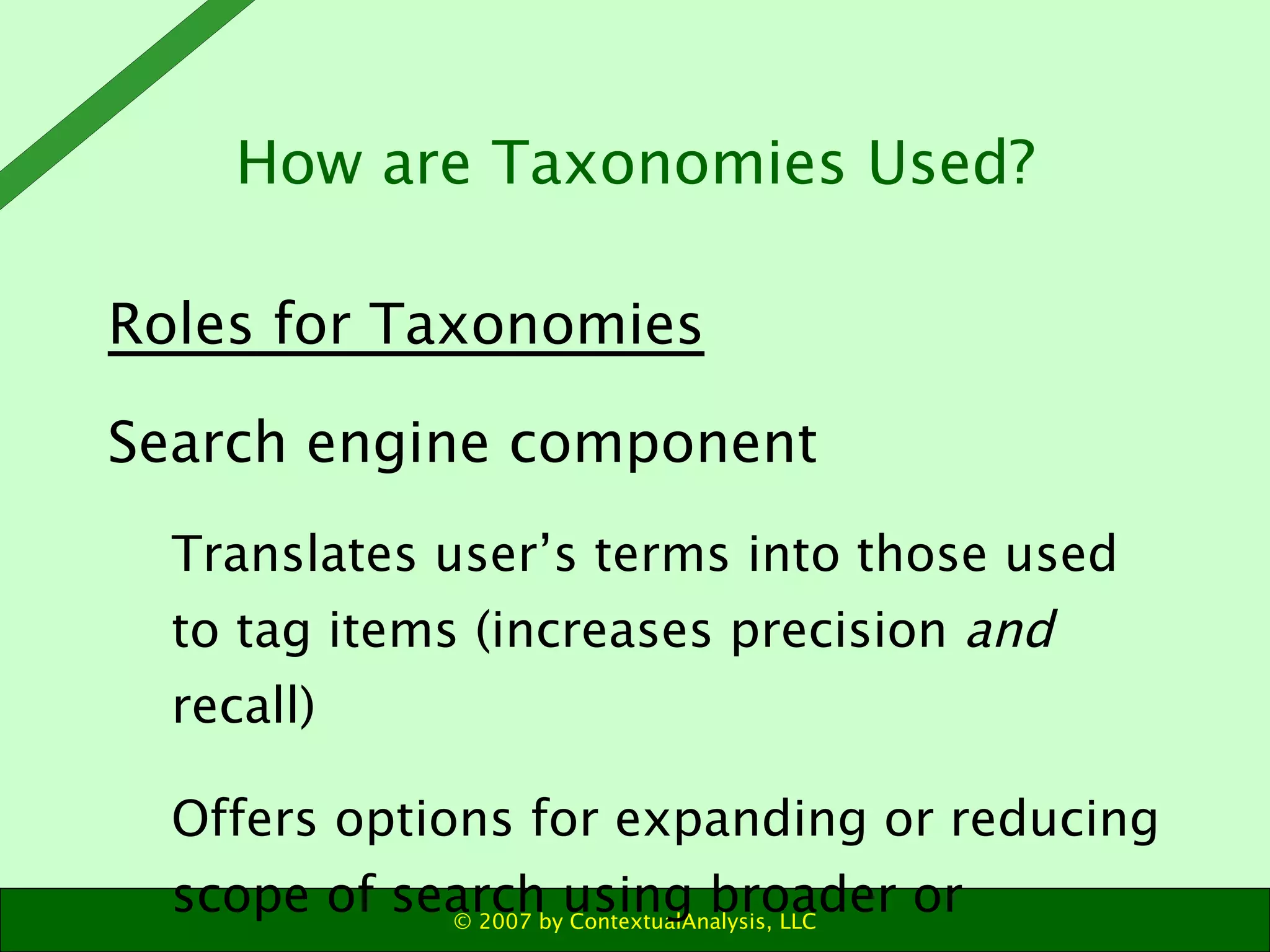 Roles for Taxonomies Search engine component  Translates user’s terms into those used to tag items (increases precision  and  recall) Offers options for expanding or reducing scope of search using broader or narrower terms How are Taxonomies Used? 