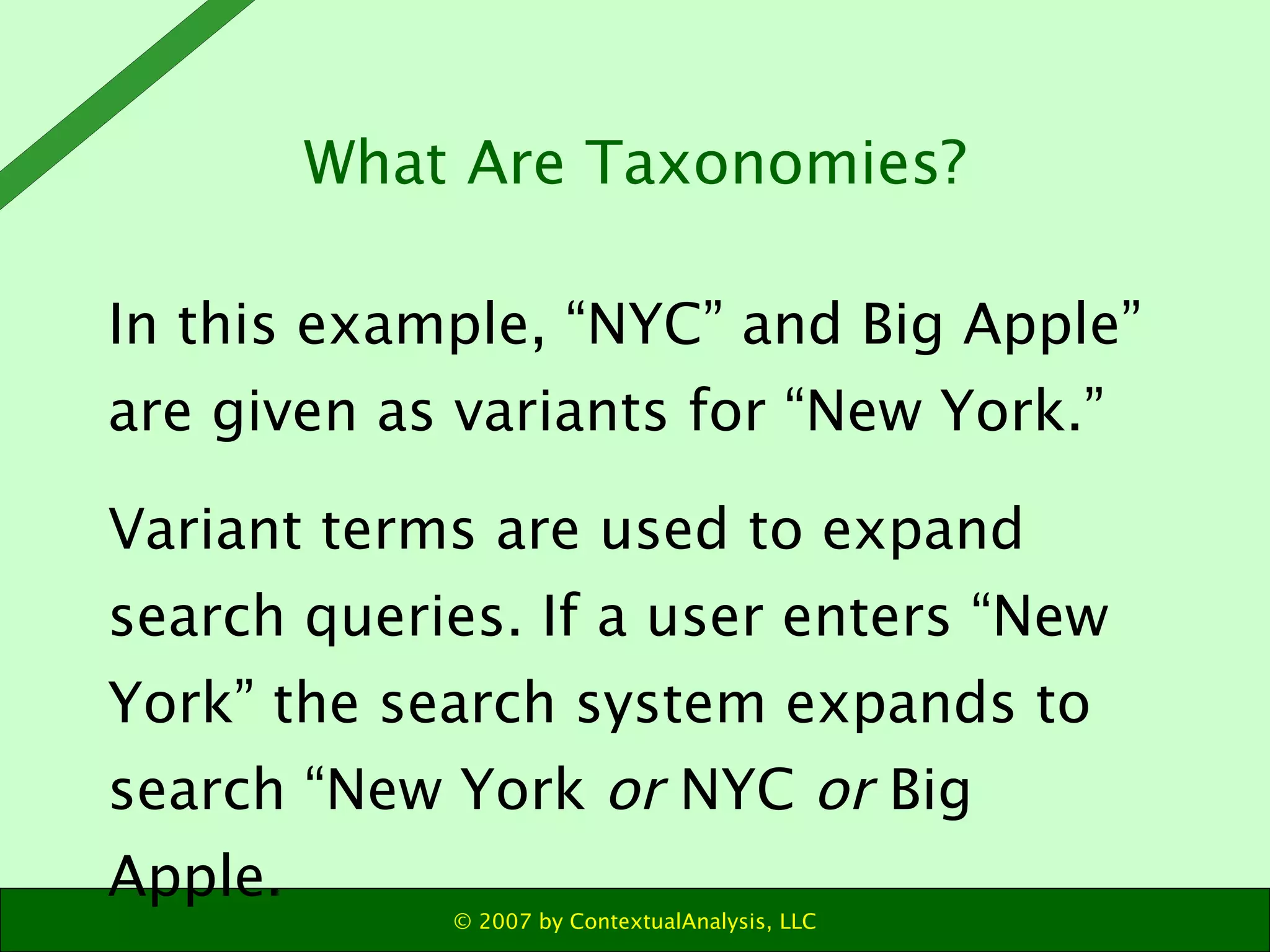 In this example, “NYC” and Big Apple” are given as variants for “New York.”  Variant terms are used to expand search queries. If a user enters “New York” the search system expands to search “New York  or  NYC  or  Big Apple. What Are Taxonomies? 