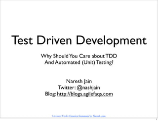 Test Driven Development
     Why Should You Care about TDD
      And Automated (Unit) Testing?


                Naresh Jain
            Twitter: @nashjain
      Blog: http://blogs.agilefaqs.com


         Licensed Under Creative Commons by Naresh Jain
                                                          1
 