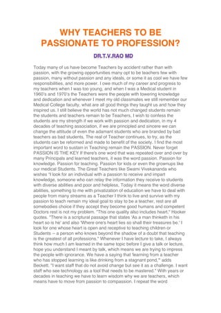 WHY TEACHERS TO BE
PASSIONATE TO PROFESSION?
Today many of us have become Teachers by accident rather than with
passion, with the growing opportunities many opt to be teachers few with
passion, many without passion and any ideals, or some it as cool we have few
responsibilities, and more power. I owe much of my career and progress to
my teachers when I was too young, and when I was a Medical student in
1960’s and 1970’s the Teachers were the people with towering knowledge
and dedication and whenever I meet my old classmates we still remember our
Medical College faculty, what are all good things they taught us and how they
inspired us. I still believe the world has not much changed students remain
the students and teachers remain to be Teachers, I wish to confess the
students are my strength if we work with passion and dedication, in my 4
decades of teaching association, if we are principled and sincere we can
change the attitude of even the adamant students who are branded by bad
teachers as bad students, The real of Teacher continues, to try, as the
students can be reformed and made to benefit of the society. I find the most
important word to sustain in Teaching remain the PASSION. Never forget
PASSION IS THE KEY If there's one word that was repeated over and over by
many Principals and learned teachers, it was the word passion. Passion for
knowledge. Passion for teaching. Passion for kids or even the grownups like
our medical Students. The Great Teachers like Swami Vivekananda who
wishes “I look for an individual with a passion to receive and impart
knowledge, someone who can relay the information they receive to students
with diverse abilities and poor and helpless, Today it means the word diverse
abilities, something to me with privatization of education we have to deal with
people from many streams as a Teacher I think to live and survive with my
passion to teach remain my ideal goal to stay to be a teacher, rest are all
somebodies choice if they accept they become good humans and competent
Doctors rest is not my problem. "This one quality also includes heart," Hooker
quotes. "There is a scriptural passage that states 'As a man thinketh in his
heart so is he' and also 'Where one's heart lies so shall their treasures be.' I
look for one whose heart is open and receptive to teaching children or
Students -- a person who knows beyond the shadow of a doubt that teaching
is the greatest of all professions." Whenever I have lecture to take, I always
think how much I am learned in the same topic before I give a talk or lecture,
hope you understand I meant by talk, which means we are trying to impress
the people with ignorance. We have a saying that 'learning from a teacher
who has stopped learning is like drinking from a stagnant pond,'" adds
Beckett. "I want staff that do not avoid change but see it as a challenge. I want
staff who see technology as a tool that needs to be mastered." With years or
decades in teaching we have to learn wisdom why we are teachers, which
means have to move from passion to compassion. I repeat the word
 