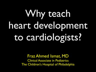 Why teach
heart development
 to cardiologists?
      Fraz Ahmed Ismat, MD
      Clinical Associate in Pediatrics
  The Children's Hospital of Philadelphia
 