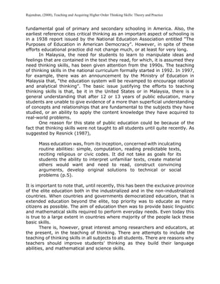 Rajendran, (2008), Teaching and Acquiring Higher Order Thinking Skills: Theory and Practice
fundamental goal of primary and secondary schooling in America. Also, the
earliest reference cites critical thinking as an important aspect of schooling is
in a 1938 report issued by the National Education Association entitled “The
Purposes of Education in American Democracy”. However, in spite of these
efforts educational practice did not change much, or at least for very long.
In Malaysia, the need for students to learn to manipulate ideas and
feelings that are contained in the text they read, for which, it is assumed they
need thinking skills, has been given attention from the 1990s. The teaching
of thinking skills in the national curriculum formally started in 1992. In 1997,
for example, there was an announcement by the Ministry of Education in
Malaysia that, “the education system will be revamped to encourage rational
and analytical thinking”. The basic issue justifying the efforts to teaching
thinking skills is that, be it in the United States or in Malaysia, there is a
general understanding that after 12 or 13 years of public education, many
students are unable to give evidence of a more than superficial understanding
of concepts and relationships that are fundamental to the subjects they have
studied, or an ability to apply the content knowledge they have acquired to
real-world problems.
One reason for this state of public education could be because of the
fact that thinking skills were not taught to all students until quite recently. As
suggested by Resnick (1987),
Mass education was, from its inception, concerned with inculcating
routine abilities: simple, computation, reading predictable texts,
reciting religious or civic codes. It did not take as goals for its
students the ability to interpret unfamiliar texts, create material
others would want and need to read, construct convincing
arguments, develop original solutions to technical or social
problems (p.5).
It is important to note that, until recently, this has been the exclusive province
of the elite education both in the industrialized and in the non-industrialized
countries. When countries and governments democratized education, that is
extended education beyond the elite, top priority was to educate as many
citizens as possible. The aim of education then was to provide basic linguistic
and mathematical skills required to perform everyday needs. Even today this
is true to a large extent in countries where majority of the people lack these
basic skills.
There is, however, great interest among researchers and educators, at
the present, in the teaching of thinking. There are attempts to include the
teaching of thinking skills in all subjects to all students. There are reasons why
teachers should improve students’ thinking as they build their language
abilities, and mathematical and science skills.
 