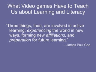 What Video games Have to Teach Us about Learning and Literacy “Three things, then, are involved in active learning:  experiencing  the world in new ways, forming new  affiliations , and  preparation  for future learning.” --James Paul Gee 