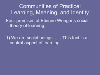 Communities of Practice: Learning, Meaning, and Identity Four premises of Etienne Wenger’s social theory of learning: 1) We are social beings. . . . This fact is a central aspect of learning. 