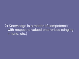 2) Knowledge is a matter of competence with respect to valued enterprises (singing in tune, etc.) 