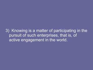 3)  Knowing is a matter of participating in the pursuit of such enterprises, that is, of active engagement in the world. 