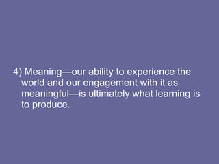 4) Meaning—our ability to experience the world and our engagement with it as meaningful—is ultimately what learning is to produce. 