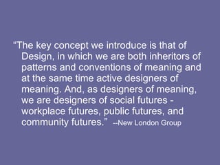 “The key concept we introduce is that of Design, in which we are both inheritors of patterns and conventions of meaning and at the same time active designers of meaning. And, as designers of meaning, we are designers of social futures - workplace futures, public futures, and community futures.”  --New London Group 