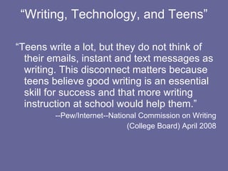 “ Writing, Technology, and Teens” “Teens write a lot, but they do not think of their emails, instant and text messages as writing. This disconnect matters because teens believe good writing is an essential skill for success and that more writing instruction at school would help them.”  --Pew/Internet--National Commission on Writing (College Board) April 2008 