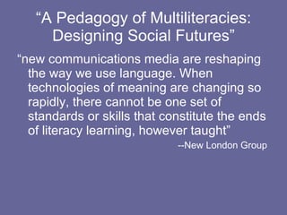 “ A Pedagogy of Multiliteracies: Designing Social Futures” “new communications media are reshaping the way we use language. When technologies of meaning are changing so rapidly, there cannot be one set of standards or skills that constitute the ends of literacy learning, however taught” --New London Group  